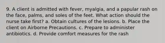 9. A client is admitted with fever, myalgia, and a papular rash on the face, palms, and soles of the feet. What action should the nurse take first? a. Obtain cultures of the lesions. b. Place the client on Airborne Precautions. c. Prepare to administer antibiotics. d. Provide comfort measures for the rash