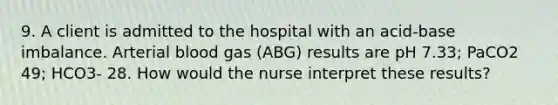 9. A client is admitted to the hospital with an acid-base imbalance. Arterial blood gas (ABG) results are pH 7.33; PaCO2 49; HCO3- 28. How would the nurse interpret these results?