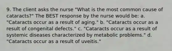 9. The client asks the nurse "What is the most common cause of cataracts?" The BEST response by the nurse would be: a. "Cataracts occur as a result of aging." b. "Cataracts occur as a result of congenital defects." c. "Cataracts occur as a result of systemic diseases characterized by metabolic problems." d. "Cataracts occur as a result of uveitis."