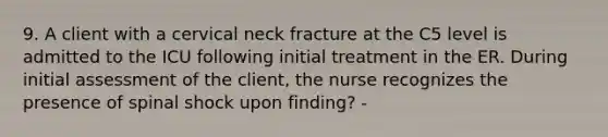 9. A client with a cervical neck fracture at the C5 level is admitted to the ICU following initial treatment in the ER. During initial assessment of the client, the nurse recognizes the presence of spinal shock upon finding? -