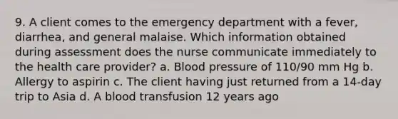 9. A client comes to the emergency department with a fever, diarrhea, and general malaise. Which information obtained during assessment does the nurse communicate immediately to the health care provider? a. Blood pressure of 110/90 mm Hg b. Allergy to aspirin c. The client having just returned from a 14-day trip to Asia d. A blood transfusion 12 years ago