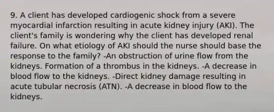 9. A client has developed cardiogenic shock from a severe myocardial infarction resulting in acute kidney injury (AKI). The client's family is wondering why the client has developed renal failure. On what etiology of AKI should the nurse should base the response to the family? -An obstruction of urine flow from the kidneys. Formation of a thrombus in the kidneys. -A decrease in blood flow to the kidneys. -Direct kidney damage resulting in acute tubular necrosis (ATN). -A decrease in blood flow to the kidneys.