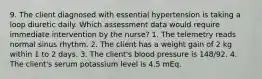 9. The client diagnosed with essential hypertension is taking a loop diuretic daily. Which assessment data would require immediate intervention by the nurse? 1. The telemetry reads normal sinus rhythm. 2. The client has a weight gain of 2 kg within 1 to 2 days. 3. The client's blood pressure is 148/92. 4. The client's serum potassium level is 4.5 mEq.