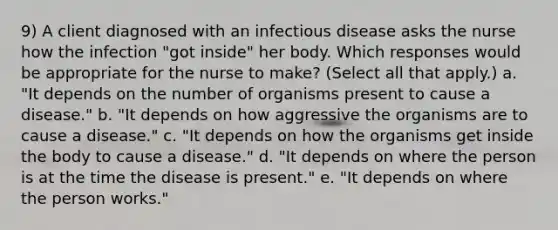 9) A client diagnosed with an infectious disease asks the nurse how the infection "got inside" her body. Which responses would be appropriate for the nurse to make? (Select all that apply.) a. "It depends on the number of organisms present to cause a disease." b. "It depends on how aggressive the organisms are to cause a disease." c. "It depends on how the organisms get inside the body to cause a disease." d. "It depends on where the person is at the time the disease is present." e. "It depends on where the person works."