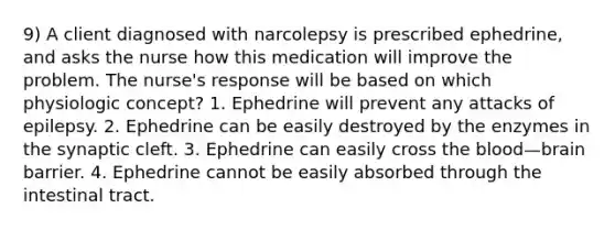 9) A client diagnosed with narcolepsy is prescribed ephedrine, and asks the nurse how this medication will improve the problem. The nurse's response will be based on which physiologic concept? 1. Ephedrine will prevent any attacks of epilepsy. 2. Ephedrine can be easily destroyed by the enzymes in the synaptic cleft. 3. Ephedrine can easily cross the blood—brain barrier. 4. Ephedrine cannot be easily absorbed through the intestinal tract.