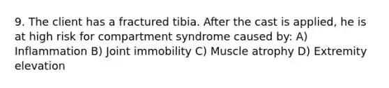 9. The client has a fractured tibia. After the cast is applied, he is at high risk for compartment syndrome caused by: A) Inflammation B) Joint immobility C) Muscle atrophy D) Extremity elevation