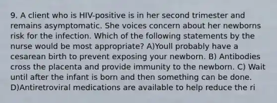 9. A client who is HIV-positive is in her second trimester and remains asymptomatic. She voices concern about her newborns risk for the infection. Which of the following statements by the nurse would be most appropriate? A)Youll probably have a cesarean birth to prevent exposing your newborn. B) Antibodies cross the placenta and provide immunity to the newborn. C) Wait until after the infant is born and then something can be done. D)Antiretroviral medications are available to help reduce the ri