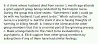 9. A client whose husband died from cancer 1 month ago attends a grief support group being conducted by the hospice nurse. During the group this client states, "Sometimes I wish I could go be with my husband. I just want to die." Which action by the nurse is a priority? a. Ask the client if she is having thoughts of harming or killing herself. b. Instruct the client and the other group members that this is a normal part of the grieving process. c. Make arrangements for the client to be evaluated by a psychiatrist. d. Elicit support from other group members by asking them if any of them have had similar feelings.