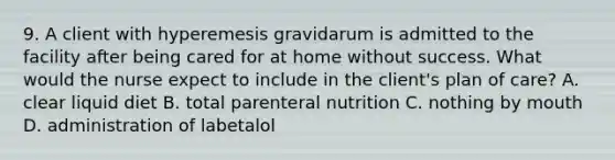 9. A client with hyperemesis gravidarum is admitted to the facility after being cared for at home without success. What would the nurse expect to include in the client's plan of care? A. clear liquid diet B. total parenteral nutrition C. nothing by mouth D. administration of labetalol