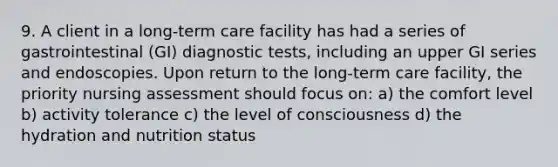 9. A client in a long-term care facility has had a series of gastrointestinal (GI) diagnostic tests, including an upper GI series and endoscopies. Upon return to the long-term care facility, the priority nursing assessment should focus on: a) the comfort level b) activity tolerance c) the level of consciousness d) the hydration and nutrition status