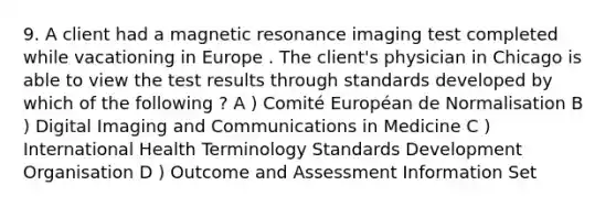 9. A client had a magnetic resonance imaging test completed while vacationing in Europe . The client's physician in Chicago is able to view the test results through standards developed by which of the following ? A ) Comité Européan de Normalisation B ) Digital Imaging and Communications in Medicine C ) International Health Terminology Standards Development Organisation D ) Outcome and Assessment Information Set