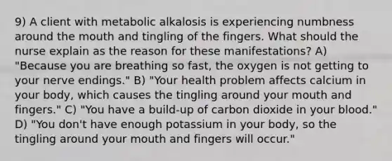 9) A client with metabolic alkalosis is experiencing numbness around the mouth and tingling of the fingers. What should the nurse explain as the reason for these manifestations? A) "Because you are breathing so fast, the oxygen is not getting to your nerve endings." B) "Your health problem affects calcium in your body, which causes the tingling around your mouth and fingers." C) "You have a build-up of carbon dioxide in your blood." D) "You don't have enough potassium in your body, so the tingling around your mouth and fingers will occur."