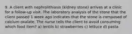 9. A client with nephrolithiasis (kidney stone) arrives at a clinic for a follow-up visit. The laboratory analysis of the stone that the client passed 1 week ago indicates that the stone is composed of calcium oxalate. The nurse tells the client to avoid consuming which food item? a) lentils b) strawberries c) lettuce d) pasta