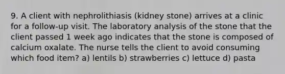 9. A client with nephrolithiasis (kidney stone) arrives at a clinic for a follow-up visit. The laboratory analysis of the stone that the client passed 1 week ago indicates that the stone is composed of calcium oxalate. The nurse tells the client to avoid consuming which food item? a) lentils b) strawberries c) lettuce d) pasta