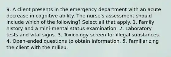 9. A client presents in the emergency department with an acute decrease in cognitive ability. The nurse's assessment should include which of the following? Select all that apply. 1. Family history and a mini-mental status examination. 2. Laboratory tests and vital signs. 3. Toxicology screen for illegal substances. 4. Open-ended questions to obtain information. 5. Familiarizing the client with the milieu.