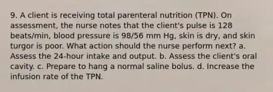 9. A client is receiving total parenteral nutrition (TPN). On assessment, the nurse notes that the client's pulse is 128 beats/min, blood pressure is 98/56 mm Hg, skin is dry, and skin turgor is poor. What action should the nurse perform next? a. Assess the 24-hour intake and output. b. Assess the client's oral cavity. c. Prepare to hang a normal saline bolus. d. Increase the infusion rate of the TPN.