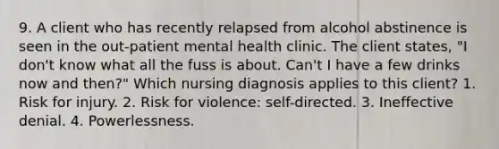 9. A client who has recently relapsed from alcohol abstinence is seen in the out-patient mental health clinic. The client states, "I don't know what all the fuss is about. Can't I have a few drinks now and then?" Which nursing diagnosis applies to this client? 1. Risk for injury. 2. Risk for violence: self-directed. 3. Ineffective denial. 4. Powerlessness.