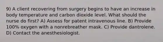 9) A client recovering from surgery begins to have an increase in body temperature and carbon dioxide level. What should the nurse do first? A) Assess for patent intravenous line. B) Provide 100% oxygen with a nonrebreather mask. C) Provide dantrolene. D) Contact the anesthesiologist.