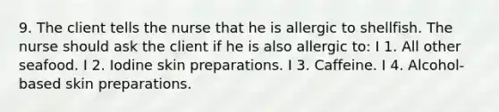9. The client tells the nurse that he is allergic to shellfish. The nurse should ask the client if he is also allergic to: I 1. All other seafood. I 2. Iodine skin preparations. I 3. Caffeine. I 4. Alcohol-based skin preparations.