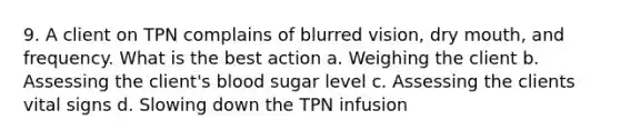 9. A client on TPN complains of blurred vision, dry mouth, and frequency. What is the best action a. Weighing the client b. Assessing the client's blood sugar level c. Assessing the clients vital signs d. Slowing down the TPN infusion