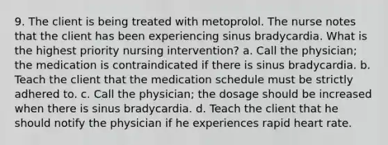 9. The client is being treated with metoprolol. The nurse notes that the client has been experiencing sinus bradycardia. What is the highest priority nursing intervention? a. Call the physician; the medication is contraindicated if there is sinus bradycardia. b. Teach the client that the medication schedule must be strictly adhered to. c. Call the physician; the dosage should be increased when there is sinus bradycardia. d. Teach the client that he should notify the physician if he experiences rapid heart rate.