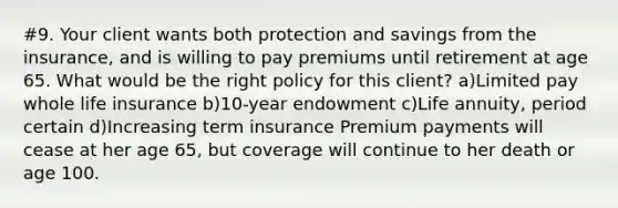 #9. Your client wants both protection and savings from the insurance, and is willing to pay premiums until retirement at age 65. What would be the right policy for this client? a)Limited pay whole life insurance b)10-year endowment c)Life annuity, period certain d)Increasing term insurance Premium payments will cease at her age 65, but coverage will continue to her death or age 100.