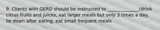 9. Clients with GERD should be instructed to ______________(drink citrus fruits and juices, eat larger meals but only 3 times a day, lie down after eating, eat small frequent meals