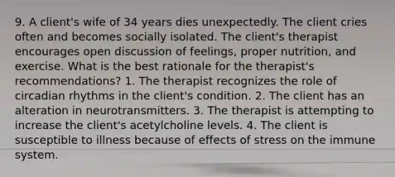 9. A client's wife of 34 years dies unexpectedly. The client cries often and becomes socially isolated. The client's therapist encourages open discussion of feelings, proper nutrition, and exercise. What is the best rationale for the therapist's recommendations? 1. The therapist recognizes the role of circadian rhythms in the client's condition. 2. The client has an alteration in neurotransmitters. 3. The therapist is attempting to increase the client's acetylcholine levels. 4. The client is susceptible to illness because of effects of stress on the immune system.