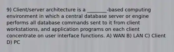 9) Client/server architecture is a ________-based computing environment in which a central database server or engine performs all database commands sent to it from client workstations, and application programs on each client concentrate on user interface functions. A) WAN B) LAN C) Client D) PC