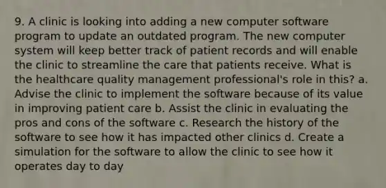 9. A clinic is looking into adding a new computer software program to update an outdated program. The new computer system will keep better track of patient records and will enable the clinic to streamline the care that patients receive. What is the healthcare quality management professional's role in this? a. Advise the clinic to implement the software because of its value in improving patient care b. Assist the clinic in evaluating the pros and cons of the software c. Research the history of the software to see how it has impacted other clinics d. Create a simulation for the software to allow the clinic to see how it operates day to day