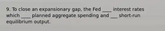 9. To close an expansionary gap, the Fed ____ interest rates which ____ planned aggregate spending and ___ short-run equilibrium output.