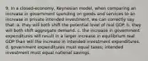 9. In a closed-economy, Keynesian model, when comparing an increase in government spending on goods and services to an increase in private intended investment, we can correctly say that: a. they will both shift the potential level of real GDP. b. they will both shift aggregate demand. c. the increase in government expenditures will result in a larger increase in equilibrium real GDP than will the increase in intended investment expenditures. d. government expenditures must equal taxes; intended investment must equal national savings.