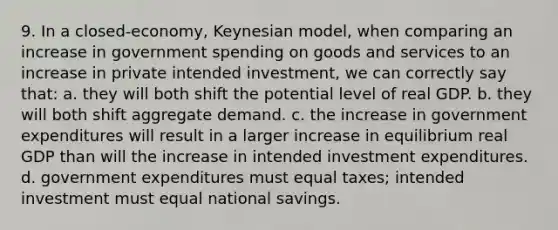 9. In a closed-economy, Keynesian model, when comparing an increase in government spending on goods and services to an increase in private intended investment, we can correctly say that: a. they will both shift the potential level of real GDP. b. they will both shift aggregate demand. c. the increase in government expenditures will result in a larger increase in equilibrium real GDP than will the increase in intended investment expenditures. d. government expenditures must equal taxes; intended investment must equal national savings.