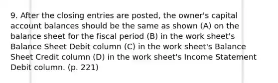 9. After the closing entries are posted, the owner's capital account balances should be the same as shown (A) on the balance sheet for the fiscal period (B) in the work sheet's Balance Sheet Debit column (C) in the work sheet's Balance Sheet Credit column (D) in the work sheet's Income Statement Debit column. (p. 221)