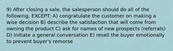 9) After closing a sale, the salesperson should do all of the following, EXCEPT: A) congratulate the customer on making a wise decision B) describe the satisfaction that will come from owning the product C) ask for names of new prospects (referrals) D) initiate a general conversation E) resell the buyer emotionally to prevent buyer's remorse