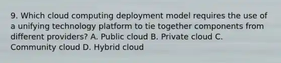 9. Which cloud computing deployment model requires the use of a unifying technology platform to tie together components from different providers? A. Public cloud B. Private cloud C. Community cloud D. Hybrid cloud