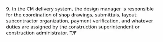 9. In the CM delivery system, the design manager is responsible for the coordination of shop drawings, submittals, layout, subcontractor organization, payment verification, and whatever duties are assigned by the construction superintendent or construction administrator. T/F