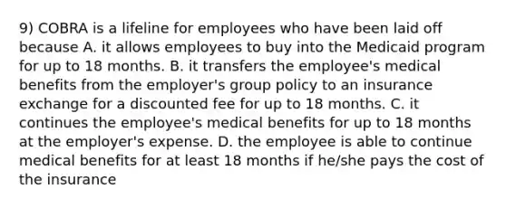 9) COBRA is a lifeline for employees who have been laid off because A. it allows employees to buy into the Medicaid program for up to 18 months. B. it transfers the employee's medical benefits from the employer's group policy to an insurance exchange for a discounted fee for up to 18 months. C. it continues the employee's medical benefits for up to 18 months at the employer's expense. D. the employee is able to continue medical benefits for at least 18 months if he/she pays the cost of the insurance