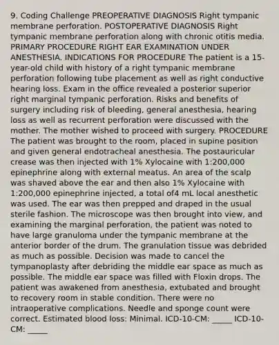 9. Coding Challenge PREOPERATIVE DIAGNOSIS Right tympanic membrane perforation. POSTOPERATIVE DIAGNOSIS Right tympanic membrane perforation along with chronic otitis media. PRIMARY PROCEDURE RIGHT EAR EXAMINATION UNDER ANESTHESIA. INDICATIONS FOR PROCEDURE The patient is a 15-year-old child with history of a right tympanic membrane perforation following tube placement as well as right conductive hearing loss. Exam in the office revealed a posterior superior right marginal tympanic perforation. Risks and benefits of surgery including risk of bleeding, general anesthesia, hearing loss as well as recurrent perforation were discussed with the mother. The mother wished to proceed with surgery. PROCEDURE The patient was brought to the room, placed in supine position and given general endotracheal anesthesia. The postauricular crease was then injected with 1% Xylocaine with 1:200,000 epinephrine along with external meatus. An area of the scalp was shaved above the ear and then also 1% Xylocaine with 1:200,000 epinephrine injected, a total of4 mL local anesthetic was used. The ear was then prepped and draped in the usual sterile fashion. The microscope was then brought into view, and examining the marginal perforation, the patient was noted to have large granuloma under the tympanic membrane at the anterior border of the drum. The granulation tissue was debrided as much as possible. Decision was made to cancel the tympanoplasty after debriding the middle ear space as much as possible. The middle ear space was filled with Floxin drops. The patient was awakened from anesthesia, extubated and brought to recovery room in stable condition. There were no intraoperative complications. Needle and sponge count were correct. Estimated blood loss: Minimal. ICD-10-CM: _____ ICD-10-CM: _____