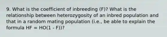 9. What is the coefficient of inbreeding (F)? What is the relationship between heterozygosity of an inbred population and that in a random mating population (i.e., be able to explain the formula HF = HO(1 - F))?