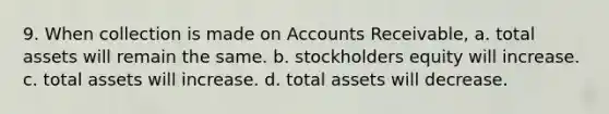 9. When collection is made on Accounts Receivable, a. total assets will remain the same. b. stockholders equity will increase. c. total assets will increase. d. total assets will decrease.