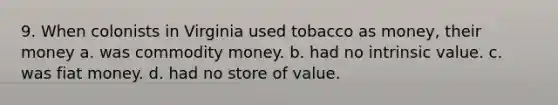 9. When colonists in Virginia used tobacco as money, their money a. was commodity money. b. had no intrinsic value. c. was fiat money. d. had no store of value.