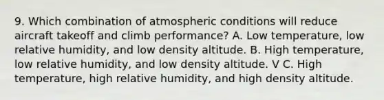 9. Which combination of atmospheric conditions will reduce aircraft takeoff and climb performance? A. Low temperature, low relative humidity, and low density altitude. B. High temperature, low relative humidity, and low density altitude. V C. High temperature, high relative humidity, and high density altitude.