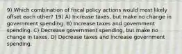 9) Which combination of fiscal policy actions would most likely offset each other? 19) A) Increase taxes, but make no change in government spending. B) Increase taxes and government spending. C) Decrease government spending, but make no change in taxes. D) Decrease taxes and increase government spending.