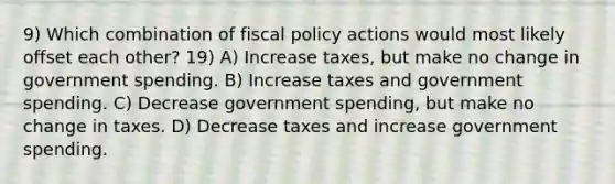 9) Which combination of fiscal policy actions would most likely offset each other? 19) A) Increase taxes, but make no change in government spending. B) Increase taxes and government spending. C) Decrease government spending, but make no change in taxes. D) Decrease taxes and increase government spending.