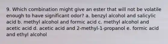 9. Which combination might give an ester that will not be volatile enough to have significant odor? a. benzyl alcohol and salicylic acid b. methyl alcohol and formic acid c. methyl alcohol and acetic acid d. acetic acid and 2-methyl-1-propanol e. formic acid and ethyl alcohol