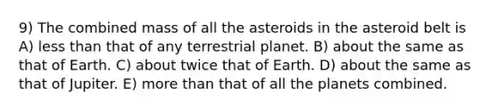 9) The combined mass of all the asteroids in the asteroid belt is A) less than that of any terrestrial planet. B) about the same as that of Earth. C) about twice that of Earth. D) about the same as that of Jupiter. E) more than that of all the planets combined.