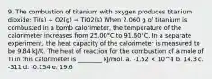 9. The combustion of titanium with oxygen produces titanium dioxide: Ti(s) + O2(g) → TiO2(s) When 2.060 g of titanium is combusted in a bomb calorimeter, the temperature of the calorimeter increases from 25.00°C to 91.60°C. In a separate experiment, the heat capacity of the calorimeter is measured to be 9.84 kJ/K. The heat of reaction for the combustion of a mole of Ti in this calorimeter is ________ kJ/mol. a. -1.52 × 10^4 b. 14.3 c. -311 d. -0.154 e. 19.6