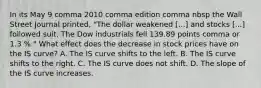 In its May 9 comma 2010 comma edition comma nbsp the Wall Street Journal​ printed, "The dollar weakened ​[...] and stocks​ [...] followed suit. The Dow industrials fell 139.89 points comma or 1.3 %.​" What effect does the decrease in stock prices have on the IS​ curve? A. The IS curve shifts to the left. B. The IS curve shifts to the right. C. The IS curve does not shift. D. The slope of the IS curve increases.