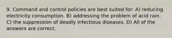 9. Command and control policies are best suited for: A) reducing electricity consumption. B) addressing the problem of acid rain. C) the suppression of deadly infectious diseases. D) All of the answers are correct.